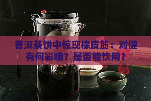 普洱茶饼中惊现橡皮筋：对健有何影响？是否能饮用？