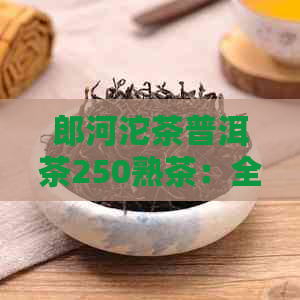 郎河沱茶普洱茶250熟茶：全解析与品鉴指南