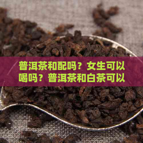 普洱茶和配吗？女生可以喝吗？普洱茶和白茶可以一起泡吗？