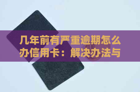 几年前有严重逾期怎么办信用卡：解决办法与注意事项