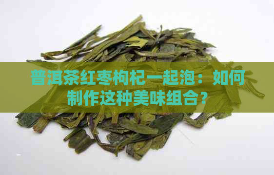 普洱茶红枣枸杞一起泡：如何制作这种美味组合？