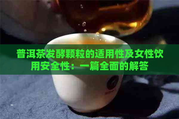 普洱茶发酵颗粒的适用性及女性饮用安全性：一篇全面的解答