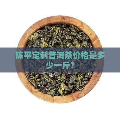 陈平定制普洱茶价格是多少一斤？