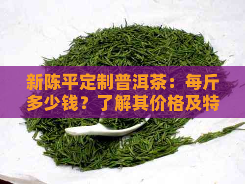 新陈平定制普洱茶：每斤多少钱？了解其价格及特点