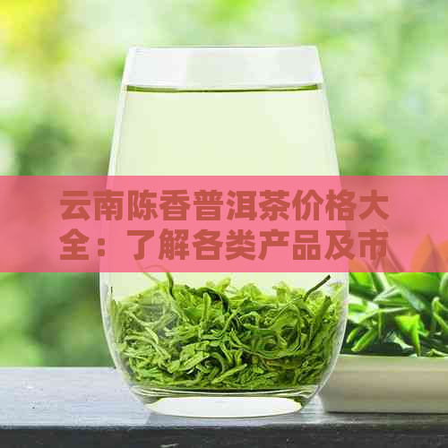 云南陈香普洱茶价格大全：了解各类产品及市场行情