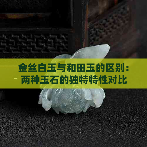 金丝白玉与和田玉的区别：两种玉石的独特特性对比