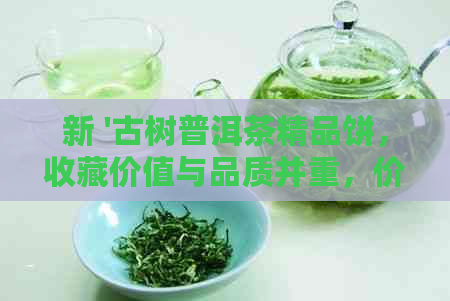 新 '古树普洱茶精品饼，收藏价值与品质并重，价位解析'