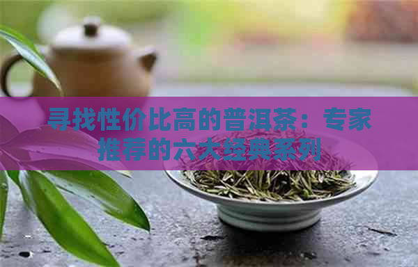 寻找性价比高的普洱茶：专家推荐的六大经典系列