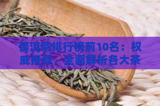 普洱茶排行榜前10名：权威推荐，全面解析各大茶类的优缺点及选购技巧