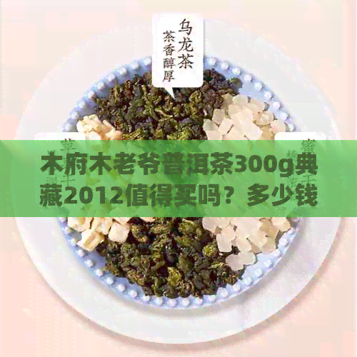 木府木老爷普洱茶300g典藏2012值得买吗？多少钱？珍藏版好喝吗？