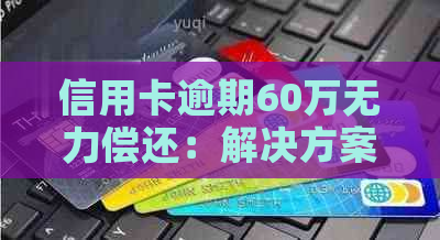 信用卡逾期60万无力偿还：解决方案和建议，让你了解如何应对信用卡债务困境