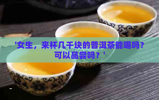 '女生，来杯几千块的普洱茶能喝吗？可以品尝吗？'