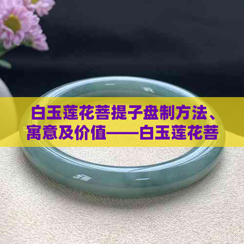 白玉莲花菩提子盘制方法、寓意及价值——白玉莲花菩提子手链全解