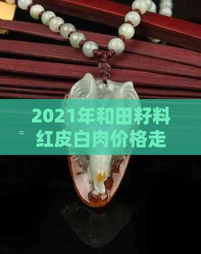 2021年和田籽料红皮白肉价格走势分析：影响因素、市场动态与投资建议