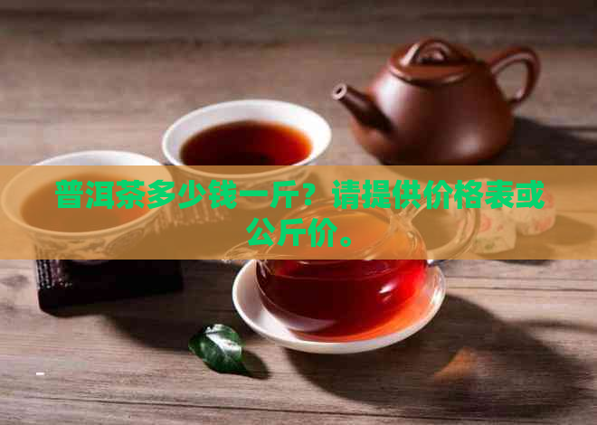 普洱茶多少钱一斤？请提供价格表或公斤价。