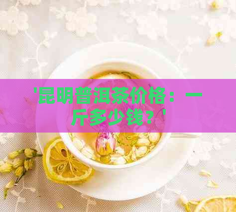 '昆明普洱茶价格：一斤多少钱？'