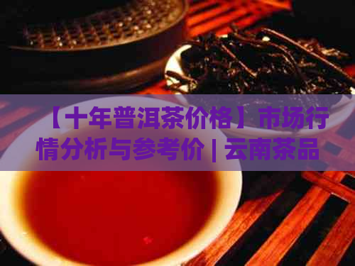 【十年普洱茶价格】市场行情分析与参考价 | 云南茶品投资指南