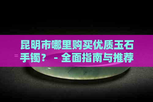 昆明市哪里购买优质玉石手镯？ - 全面指南与推荐