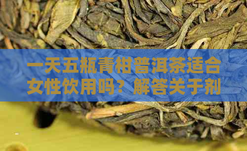 一天五瓶青柑普洱茶适合女性饮用吗？解答关于剂量和注意事项的全面建议