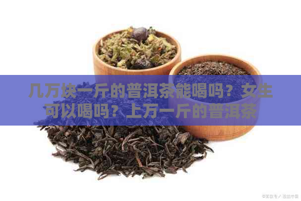 几万块一斤的普洱茶能喝吗？女生可以喝吗？上万一斤的普洱茶