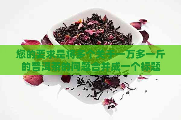 您的要求是将多个关于一万多一斤的普洱茶的问题合并成一个标题