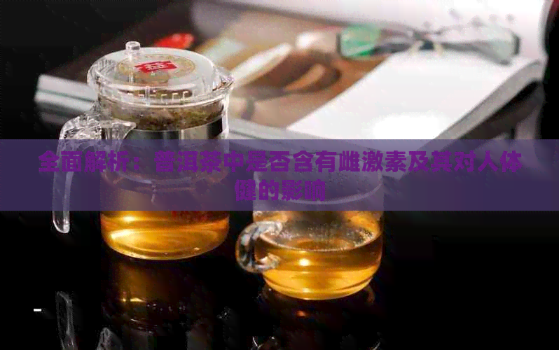 全面解析：普洱茶中是否含有雌激素及其对人体健的影响