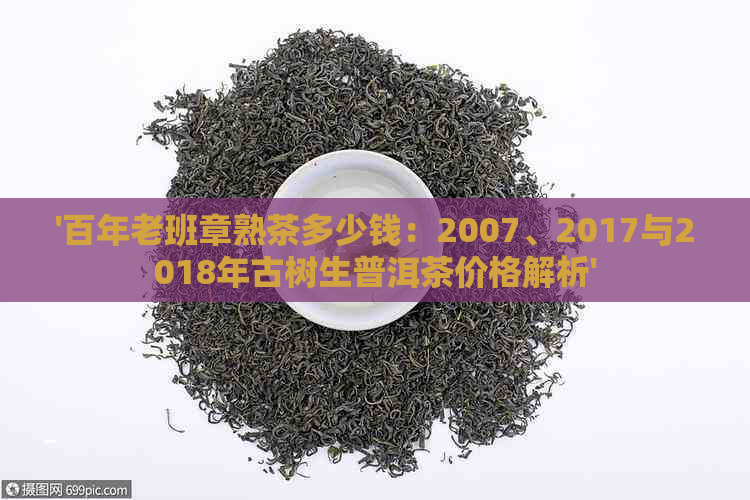 '百年老班章熟茶多少钱：2007、2017与2018年古树生普洱茶价格解析'