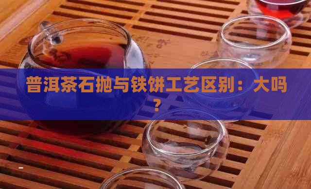 普洱茶石抛与铁饼工艺区别：大吗？