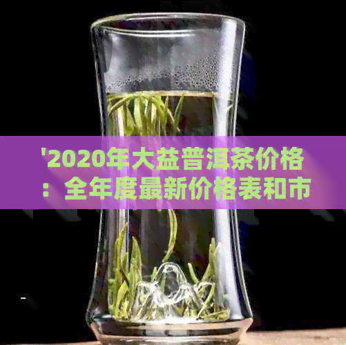 '2020年大益普洱茶价格：全年度最新价格表和市场行情'