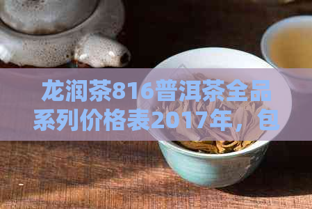 龙润茶816普洱茶全品系列价格表2017年，包括各年份、规格和价格信息