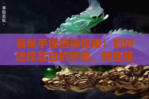 翡翠手镯选购指南：如何选择显白的手镯，颜色搭配与保养方法一应俱全！