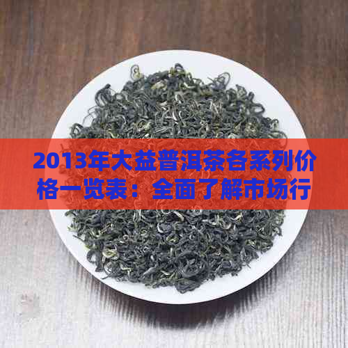 2013年大益普洱茶各系列价格一览表：全面了解市场行情及购买建议