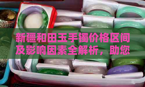 新疆和田玉手镯价格区间及影响因素全解析，助您轻松了解选购成本