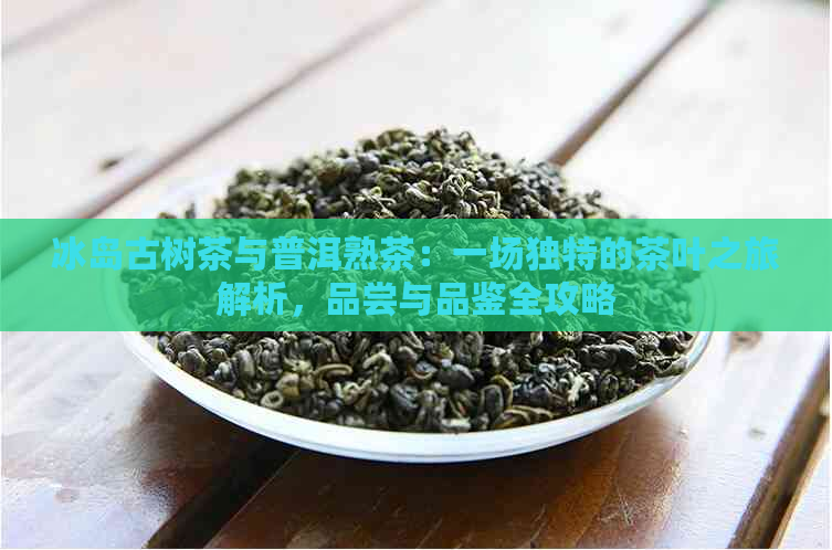 冰岛古树茶与普洱熟茶：一场独特的茶叶之旅解析，品尝与品鉴全攻略