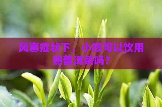 风寒症状下，小孩可以饮用熟普洱茶吗？