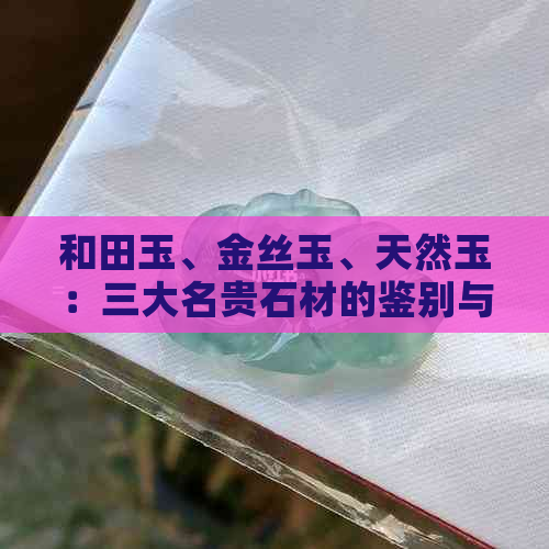 和田玉、金丝玉、天然玉：三大名贵石材的鉴别与对比，详解它们之间的区别