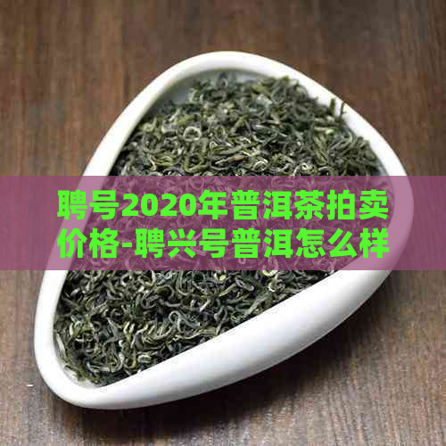 聘号2020年普洱茶拍卖价格-聘兴号普洱怎么样