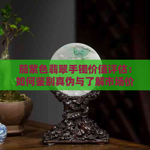 茄紫色翡翠手镯价值评估：如何鉴别真伪与了解市场价格？