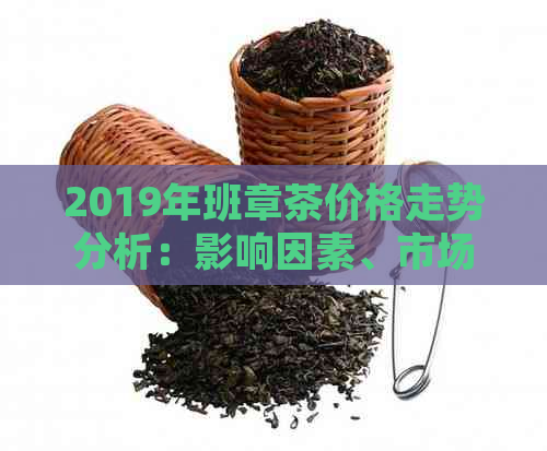 2019年班章茶价格走势分析：影响因素、市场行情及购买建议