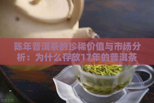 陈年普洱茶的珍稀价值与市场分析：为什么存放17年的普洱茶如此珍贵？