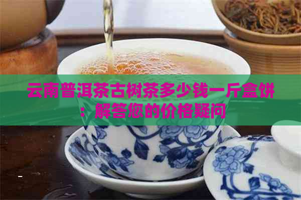 云南普洱茶古树茶多少钱一斤盒饼：解答您的价格疑问