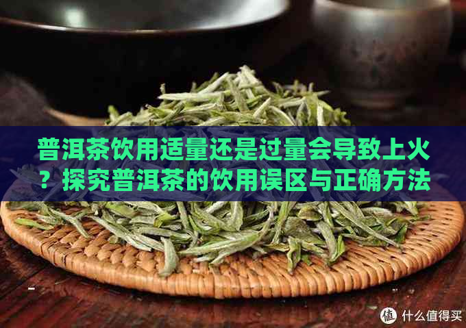 普洱茶饮用适量还是过量会导致上火？探究普洱茶的饮用误区与正确方法