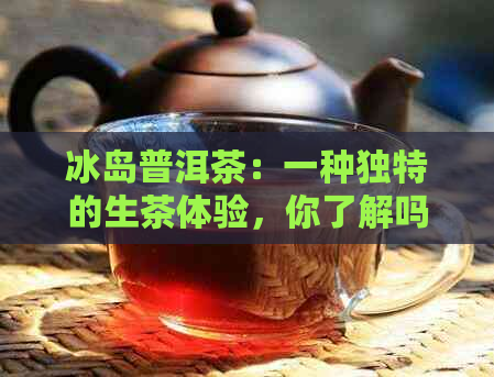 冰岛普洱茶：一种独特的生茶体验，你了解吗？