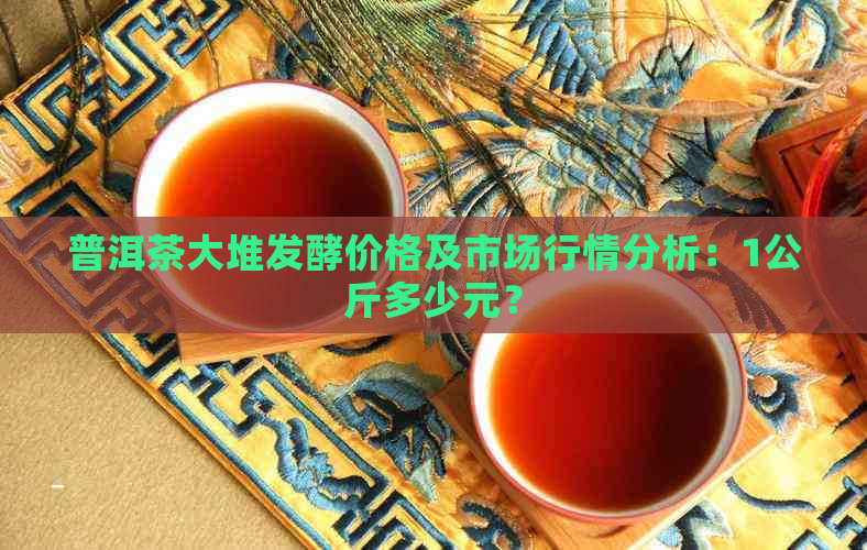 普洱茶大堆发酵价格及市场行情分析：1公斤多少元？