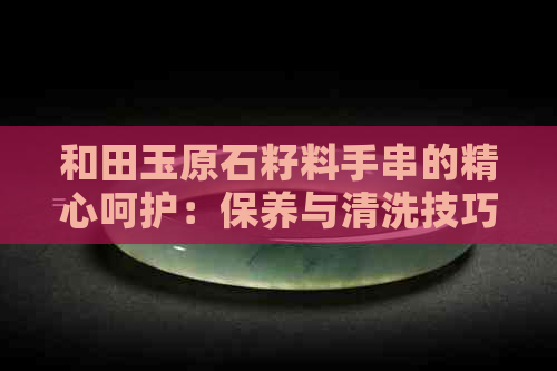 和田玉原石籽料手串的精心呵护：保养与清洗技巧解析