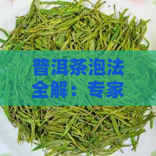 普洱茶泡法全解：专家教你如何正确冲泡，品鉴普洱茶的精髓与口感