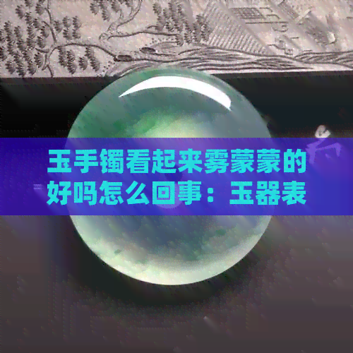 玉手镯看起来雾蒙蒙的好吗怎么回事：玉器表面出现雾气的原因及处理方法