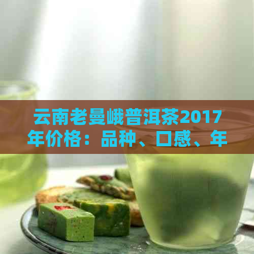 云南老曼峨普洱茶2017年价格：品种、口感、年份等全面解析与比较