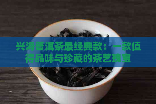 兴海普洱茶最经典款：一款值得品味与珍藏的茶艺瑰宝