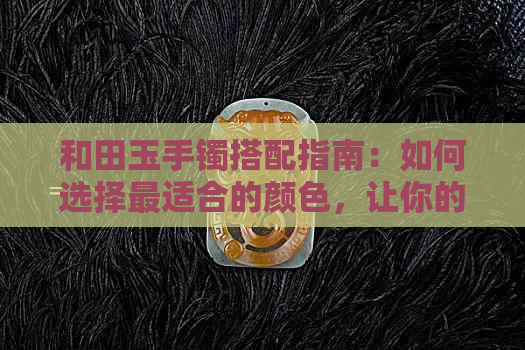 和田玉手镯搭配指南：如何选择最适合的颜色，让你的手镯更显独特魅力